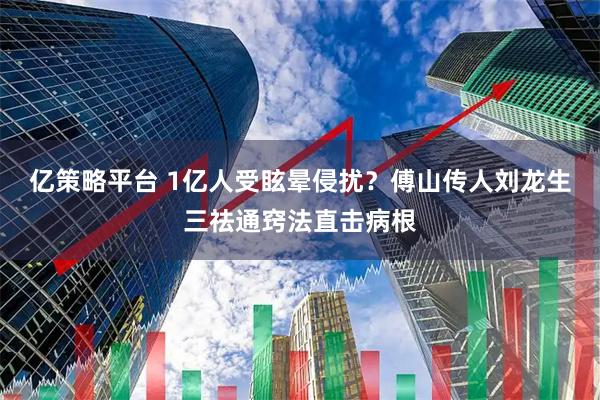 亿策略平台 1亿人受眩晕侵扰？傅山传人刘龙生三祛通窍法直击病根