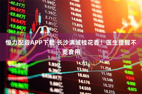 恒力配资APP下载 长沙满城桂花香！医生提醒不要食用