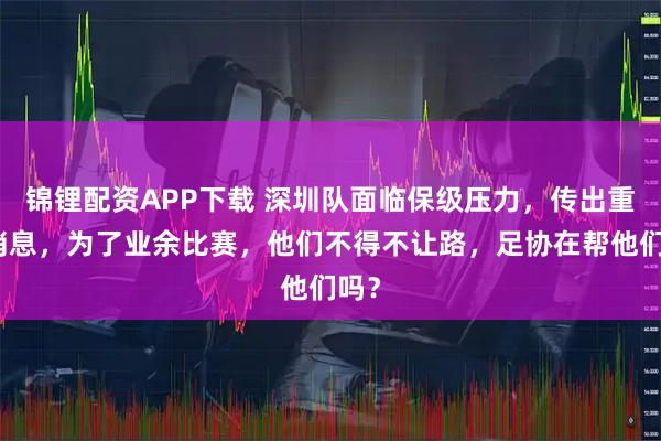 锦锂配资APP下载 深圳队面临保级压力，传出重磅消息，为了业余比赛，他们不得不让路，足协在帮他们吗？
