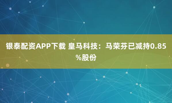银泰配资APP下载 皇马科技：马荣芬已减持0.85%股份