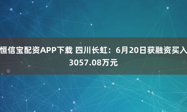 恒信宝配资APP下载 四川长虹：6月20日获融资买入3057.08万元