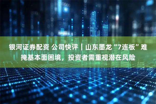 银河证券配资 公司快评︱山东墨龙“7连板”难掩基本面困境，投资者需重视潜在风险