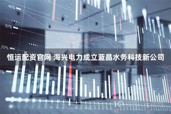 恒运配资官网 海兴电力成立蓝晶水务科技新公司