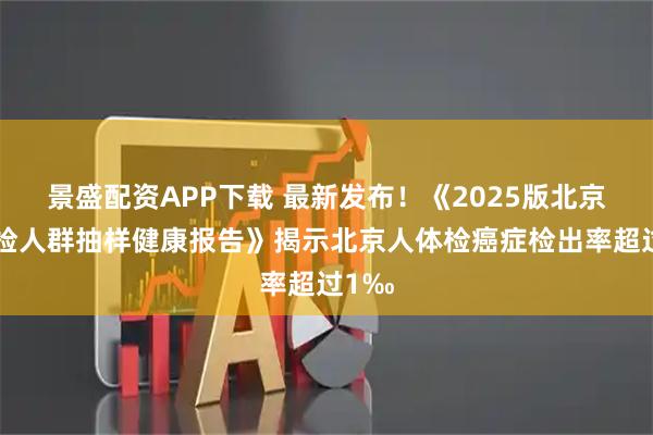 景盛配资APP下载 最新发布！《2025版北京市体检人群抽样健康报告》揭示北京人体检癌症检出率超过1‰