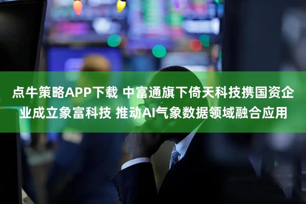 点牛策略APP下载 中富通旗下倚天科技携国资企业成立象富科技 推动AI气象数据领域融合应用
