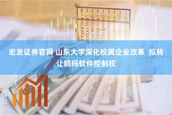 宏发证券官网 山东大学深化校属企业改革  拟转让鸥玛软件控制权