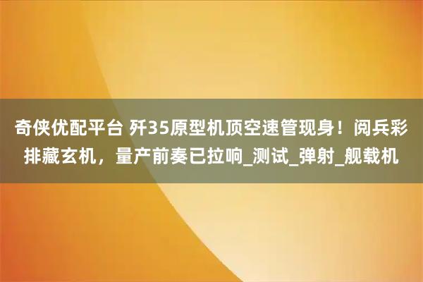 奇侠优配平台 歼35原型机顶空速管现身！阅兵彩排藏玄机，量产前奏已拉响_测试_弹射_舰载机
