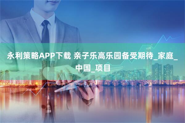 永利策略APP下载 亲子乐高乐园备受期待_家庭_中国_项目