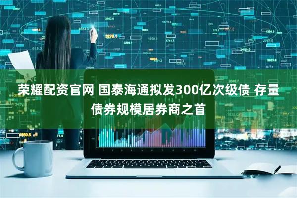 荣耀配资官网 国泰海通拟发300亿次级债 存量债券规模居券商之首