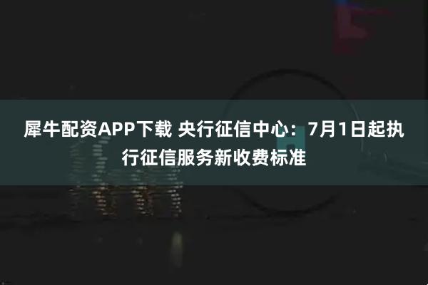 犀牛配资APP下载 央行征信中心：7月1日起执行征信服务新收费标准