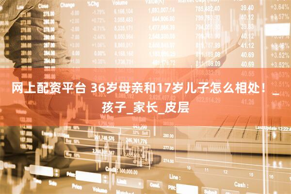 网上配资平台 36岁母亲和17岁儿子怎么相处！_孩子_家长_皮层