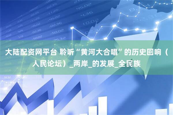大陆配资网平台 聆听“黄河大合唱”的历史回响（人民论坛）_两岸_的发展_全民族