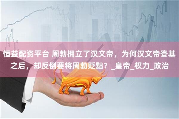 恒益配资平台 周勃拥立了汉文帝，为何汉文帝登基之后，却反倒要将周勃贬黜？_皇帝_权力_政治