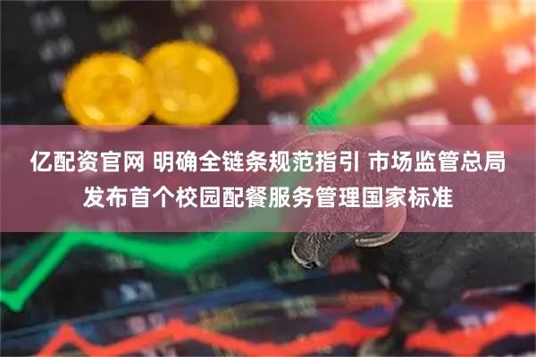 亿配资官网 明确全链条规范指引 市场监管总局发布首个校园配餐服务管理国家标准
