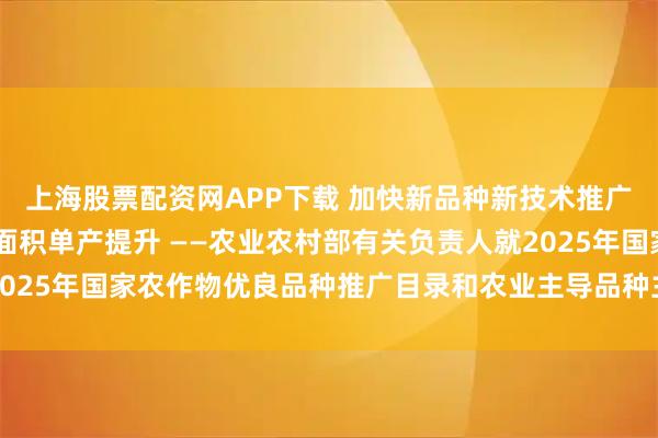 上海股票配资网APP下载 加快新品种新技术推广应用 支撑粮油作物大面积单产提升 ——农业农村部有关负责人就2025年国家农作物优良品种推广目录和农业主导品种主推技术答记者问