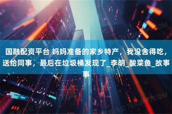 国融配资平台 妈妈准备的家乡特产，我没舍得吃，送给同事，最后在垃圾桶发现了_李明_酸菜鱼_故事