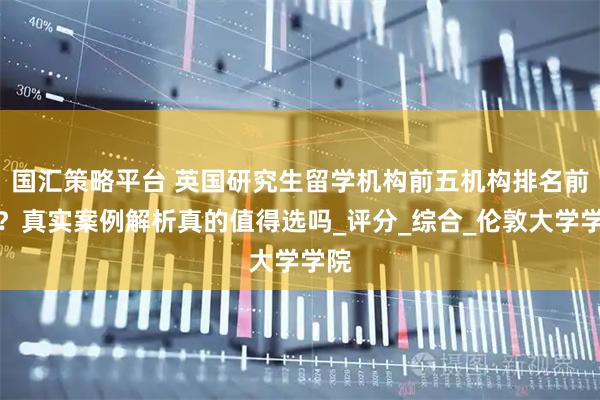国汇策略平台 英国研究生留学机构前五机构排名前十？真实案例解析真的值得选吗_评分_综合_伦敦大学学院