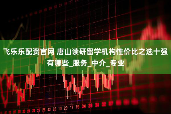 飞乐乐配资官网 唐山读研留学机构性价比之选十强有哪些_服务_中介_专业