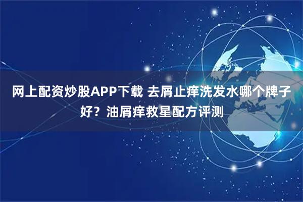 网上配资炒股APP下载 去屑止痒洗发水哪个牌子好？油屑痒救星配方评测