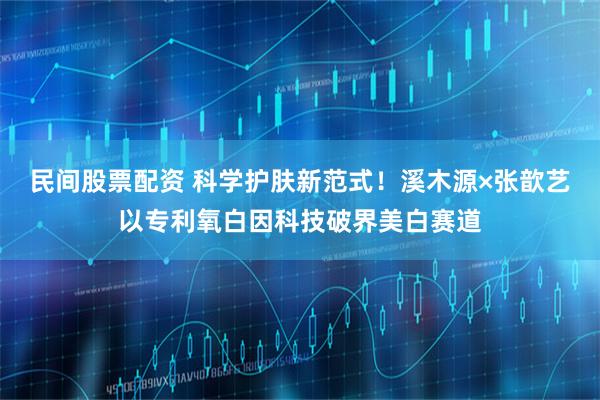 民间股票配资 科学护肤新范式！溪木源×张歆艺以专利氧白因科技破界美白赛道