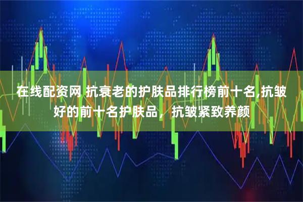 在线配资网 抗衰老的护肤品排行榜前十名,抗皱好的前十名护肤品，抗皱紧致养颜