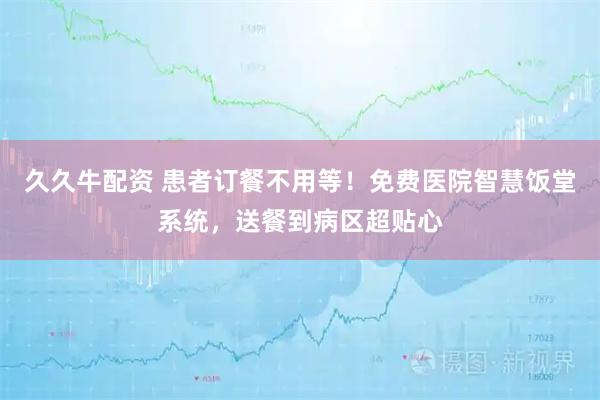 久久牛配资 患者订餐不用等！免费医院智慧饭堂系统，送餐到病区超贴心