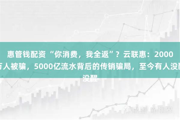 惠管钱配资 “你消费，我全返”？云联惠：2000万人被骗，5000亿流水背后的传销骗局，至今有人没醒