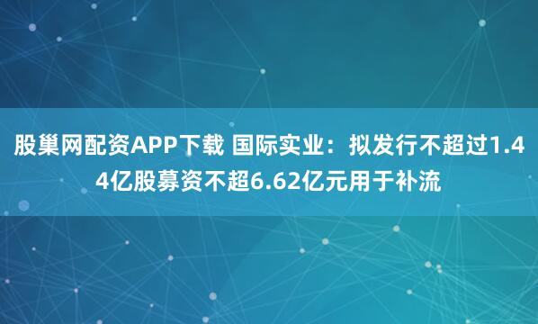 股巢网配资APP下载 国际实业：拟发行不超过1.44亿股募资不超6.62亿元用于补流
