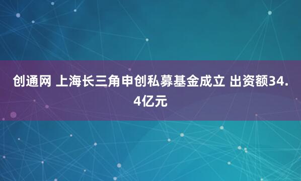 创通网 上海长三角申创私募基金成立 出资额34.4亿元