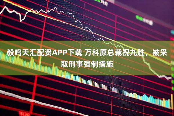 毅鸣天汇配资APP下载 万科原总裁祝九胜，被采取刑事强制措施