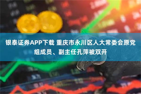 银泰证券APP下载 重庆市永川区人大常委会原党组成员、副主任孔萍被双开