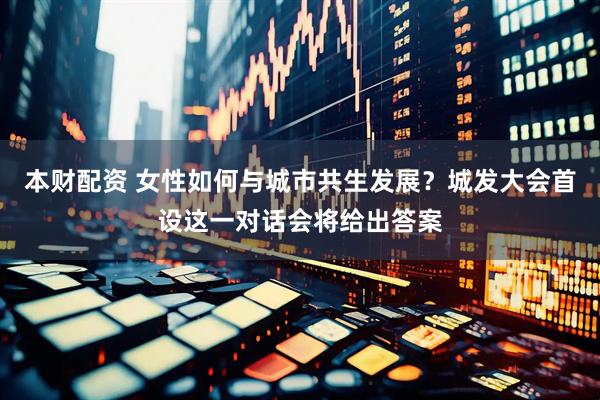本财配资 女性如何与城市共生发展？城发大会首设这一对话会将给出答案