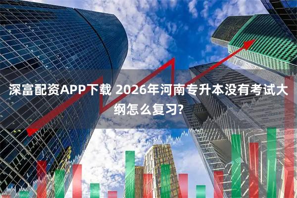 深富配资APP下载 2026年河南专升本没有考试大纲怎么复习?