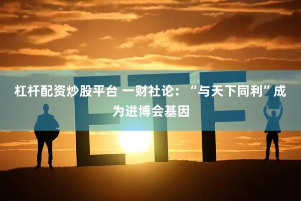 杠杆配资炒股平台 一财社论：“与天下同利”成为进博会基因