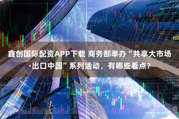 鑫创国际配资APP下载 商务部举办“共享大市场·出口中国”系列活动，有哪些看点？