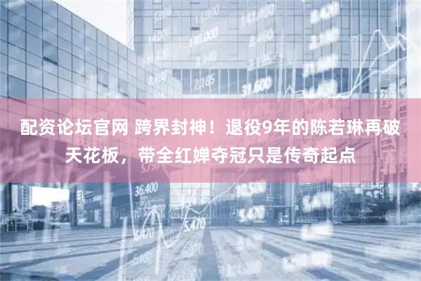 配资论坛官网 跨界封神！退役9年的陈若琳再破天花板，带全红婵夺冠只是传奇起点