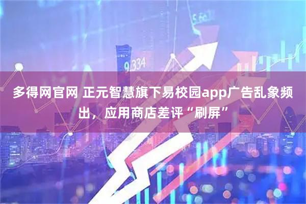 多得网官网 正元智慧旗下易校园app广告乱象频出，应用商店差评“刷屏”