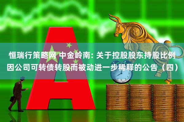 恒瑞行策略网 中金岭南: 关于控股股东持股比例因公司可转债转股而被动进一步稀释的公告（四）