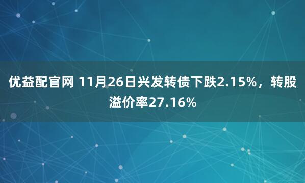 优益配官网 11月26日兴发转债下跌2.15%，转股溢价率27.16%