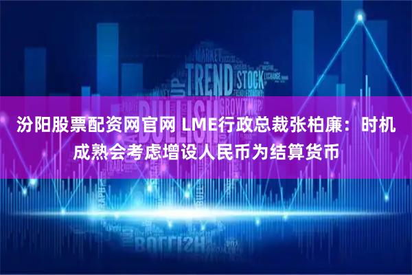 汾阳股票配资网官网 LME行政总裁张柏廉：时机成熟会考虑增设人民币为结算货币