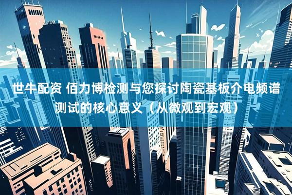 世牛配资 佰力博检测与您探讨陶瓷基板介电频谱测试的核心意义（从微观到宏观）