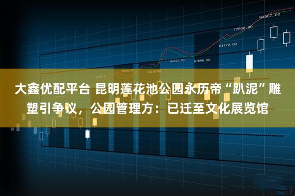 大鑫优配平台 昆明莲花池公园永历帝“趴泥”雕塑引争议，公园管理方：已迁至文化展览馆
