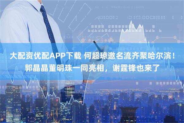 大配资优配APP下载 何超琼邀名流齐聚哈尔滨！郭晶晶董明珠一同亮相，谢霆锋也来了