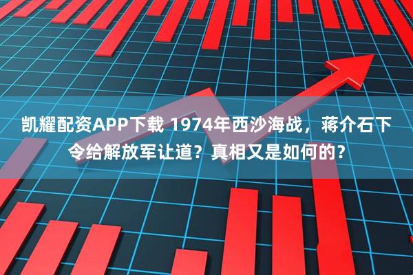 凯耀配资APP下载 1974年西沙海战，蒋介石下令给解放军让道？真相又是如何的？