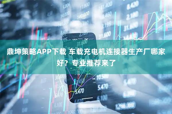 鼎坤策略APP下载 车载充电机连接器生产厂哪家好？专业推荐来了