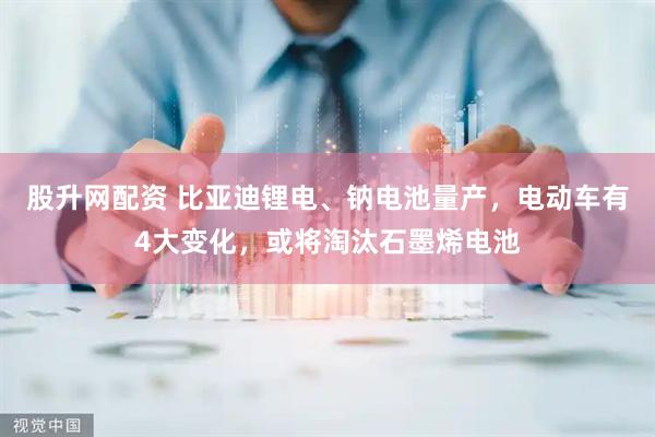 股升网配资 比亚迪锂电、钠电池量产，电动车有4大变化，或将淘汰石墨烯电池