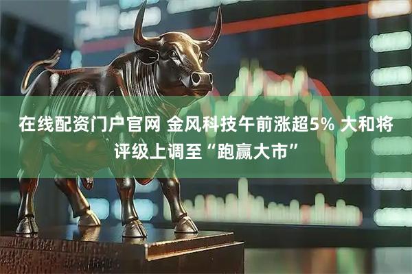 在线配资门户官网 金风科技午前涨超5% 大和将评级上调至“跑赢大市”