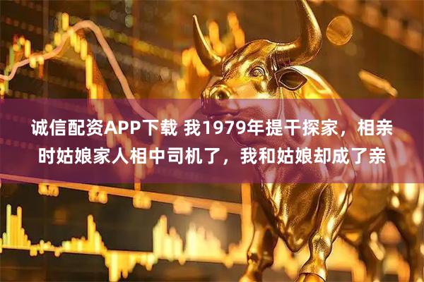 诚信配资APP下载 我1979年提干探家，相亲时姑娘家人相中司机了，我和姑娘却成了亲