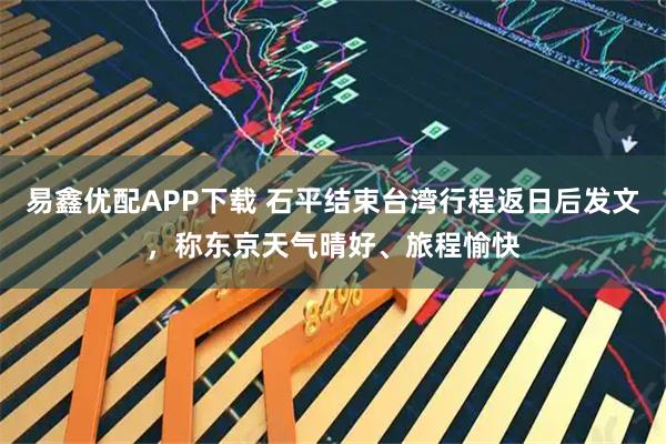 易鑫优配APP下载 石平结束台湾行程返日后发文，称东京天气晴好、旅程愉快
