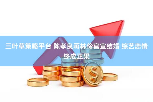 三叶草策略平台 陈孝良蒋林伶官宣结婚 综艺恋情终成正果